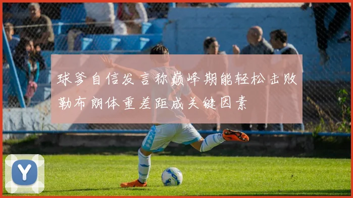 球爹自信发言称巅峰期能轻松击败勒布朗体重差距成关键因素