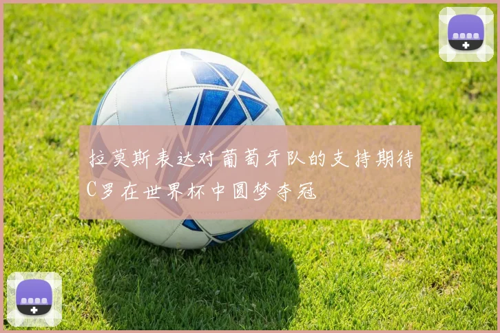 拉莫斯表达对葡萄牙队的支持期待C罗在世界杯中圆梦夺冠