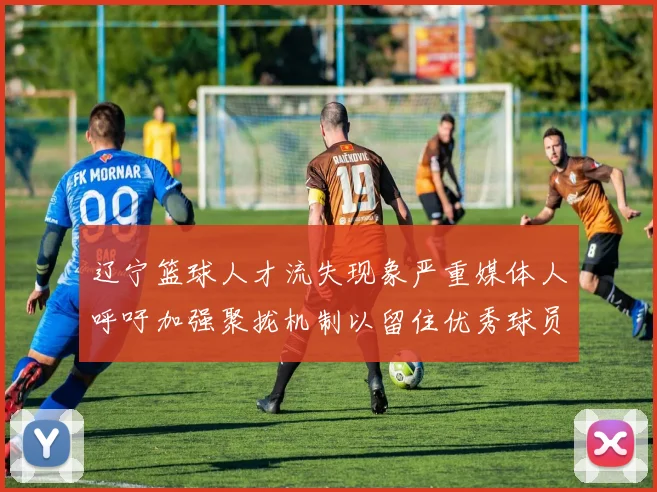 辽宁篮球人才流失现象严重媒体人呼吁加强聚拢机制以留住优秀球员