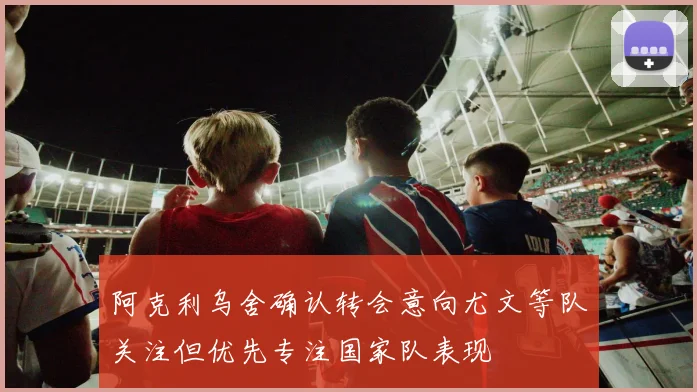 阿克利乌舍确认转会意向尤文等队关注但优先专注国家队表现