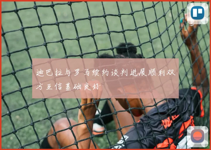 迪巴拉与罗马续约谈判进展顺利双方互信基础良好