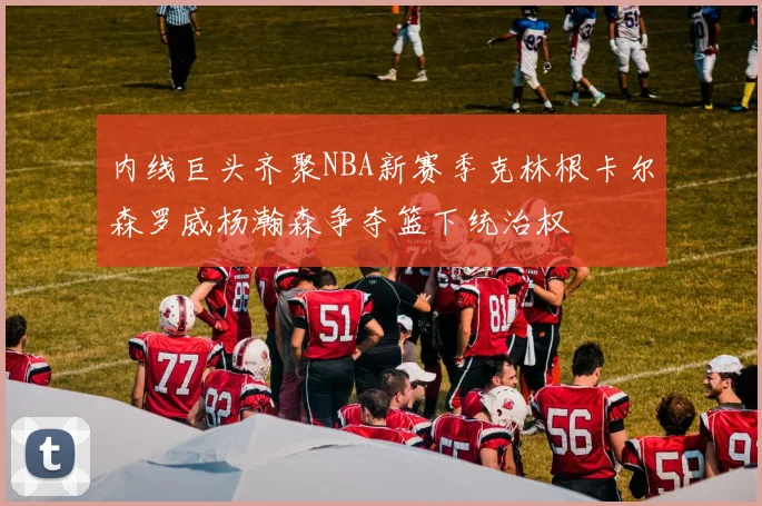 内线巨头齐聚NBA新赛季克林根卡尔森罗威杨瀚森争夺篮下统治权