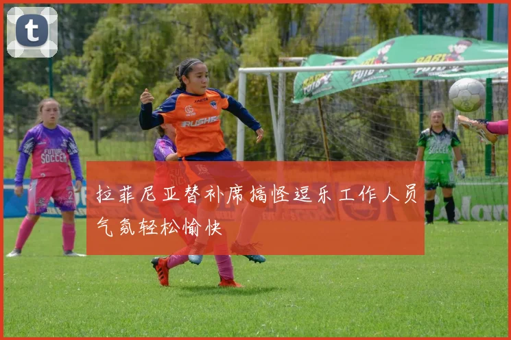 拉菲尼亚替补席搞怪逗乐工作人员气氛轻松愉快