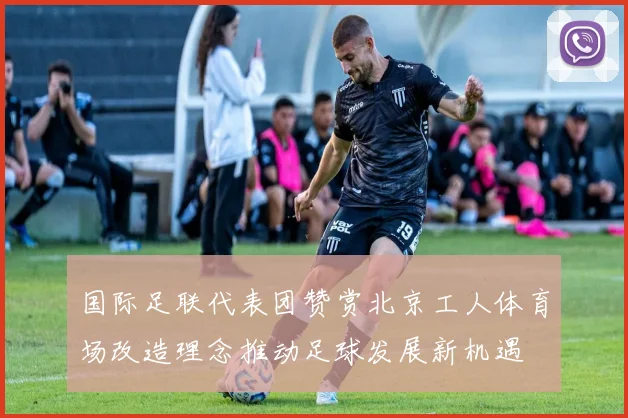 国际足联代表团赞赏北京工人体育场改造理念推动足球发展新机遇