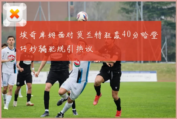 埃奇库姆面对莫兰特狂轰40分哈登巧妙骗犯规引热议