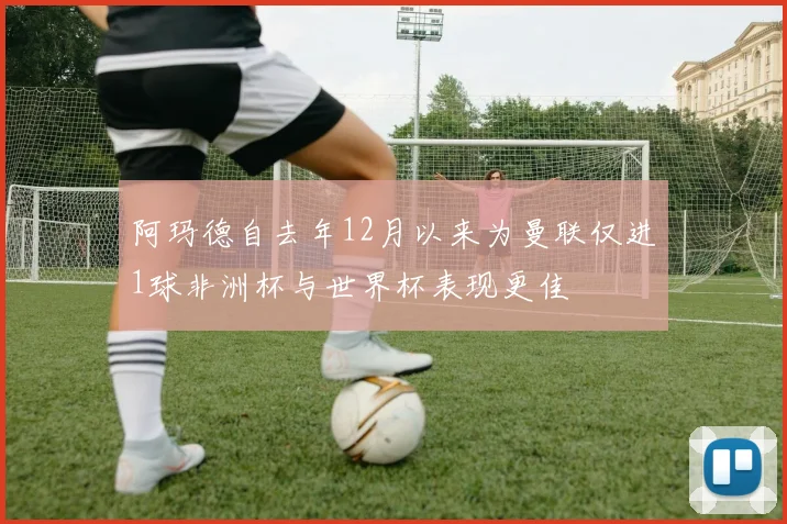 阿玛德自去年12月以来为曼联仅进1球非洲杯与世界杯表现更佳