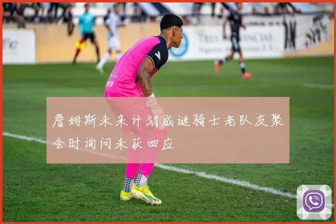詹姆斯未来计划成谜骑士老队友聚会时询问未获回应