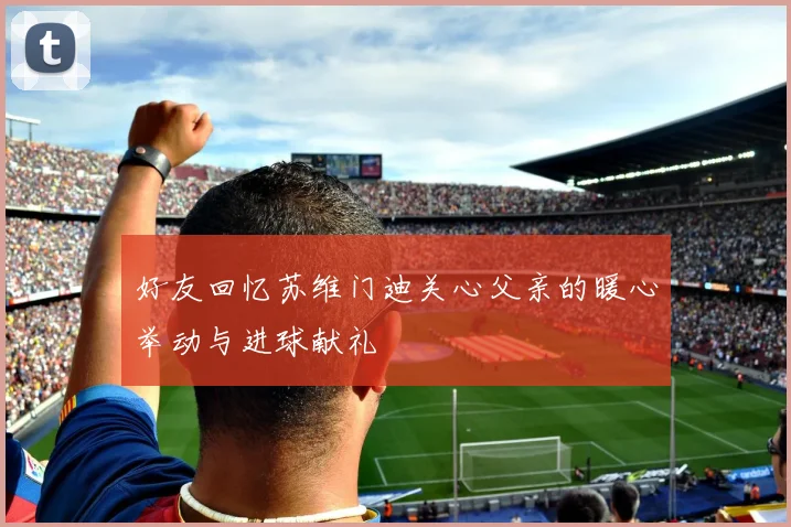 好友回忆苏维门迪关心父亲的暖心举动与进球献礼