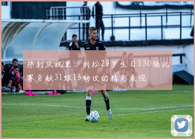 热刺庆祝里沙利松29岁生日130场比赛贡献31球15助攻的精彩表现