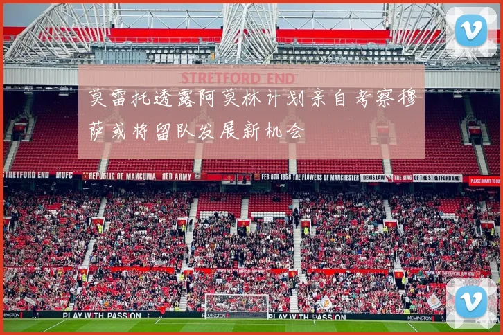 莫雷托透露阿莫林计划亲自考察穆萨或将留队发展新机会