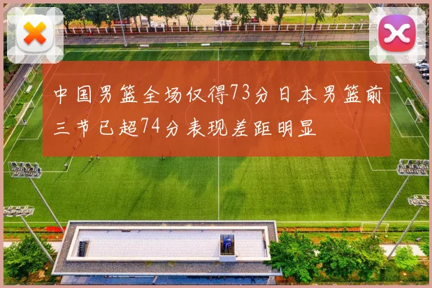 中国男篮全场仅得73分日本男篮前三节已超74分表现差距明显