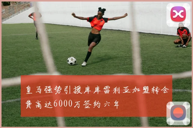 皇马强势引援库库雷利亚加盟转会费高达6000万签约六年