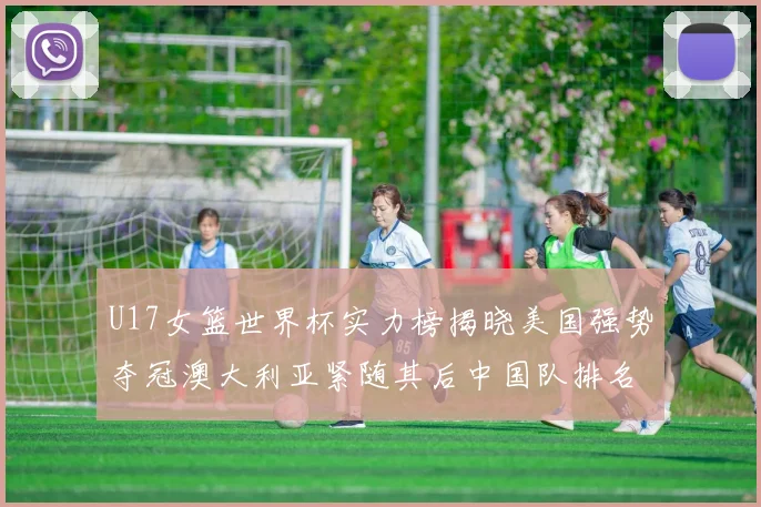 U17女篮世界杯实力榜揭晓美国强势夺冠澳大利亚紧随其后中国队排名第十