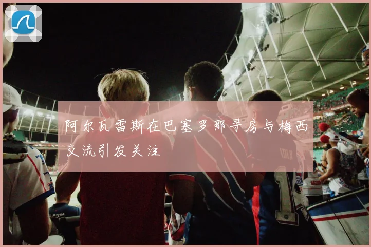 阿尔瓦雷斯在巴塞罗那寻房与梅西交流引发关注