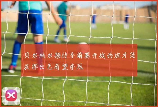 贝尔纳尔期待季前赛开战西班牙若发挥出色有望夺冠