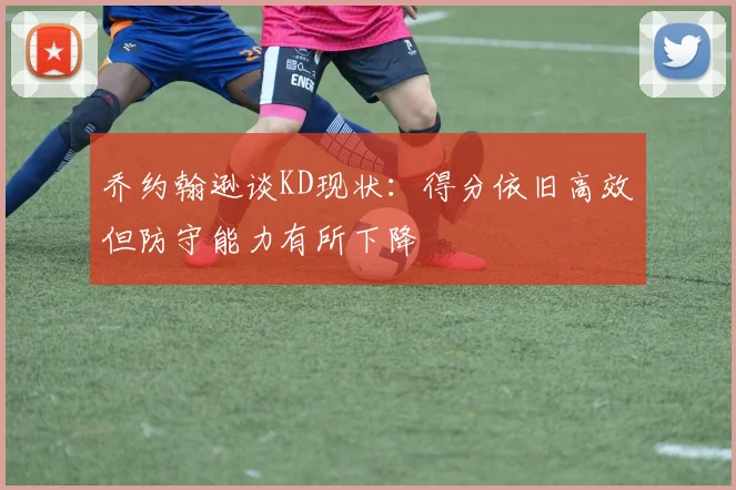 乔约翰逊谈KD现状：得分依旧高效但防守能力有所下降