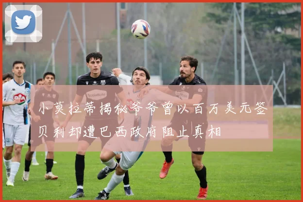 小莫拉蒂揭秘爷爷曾以百万美元签贝利却遭巴西政府阻止真相
