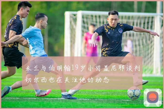 米兰与伯明翰19岁小将盖尼耶谈判切尔西也在关注他的动态