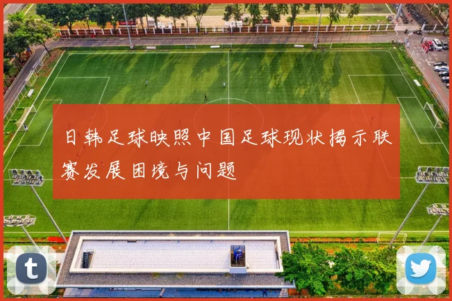 日韩足球映照中国足球现状揭示联赛发展困境与问题