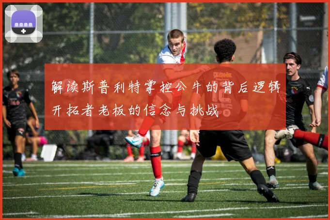 解读斯普利特掌控公牛的背后逻辑开拓者老板的信念与挑战