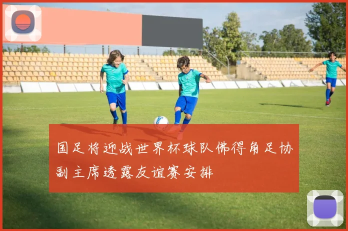 国足将迎战世界杯球队佛得角足协副主席透露友谊赛安排