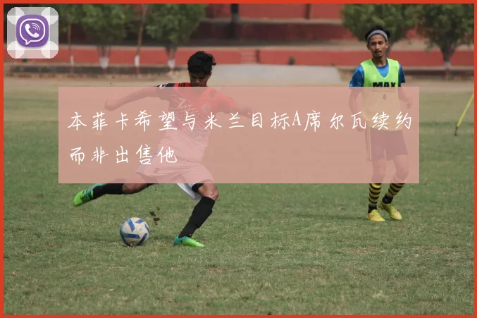 本菲卡希望与米兰目标A席尔瓦续约而非出售他
