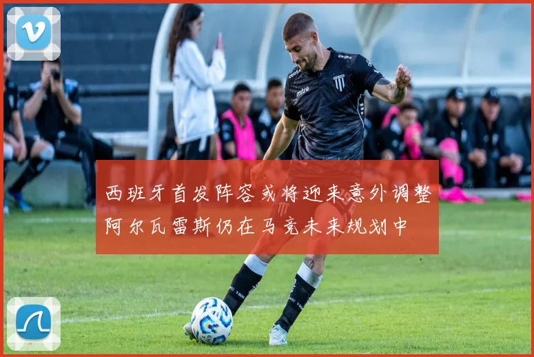 西班牙首发阵容或将迎来意外调整阿尔瓦雷斯仍在马竞未来规划中