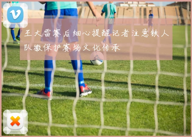 王大雷赛后细心提醒记者注意铁人队徽保护赛场文化传承