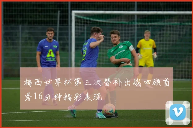 梅西世界杯第三次替补出战回顾首秀16分钟精彩表现