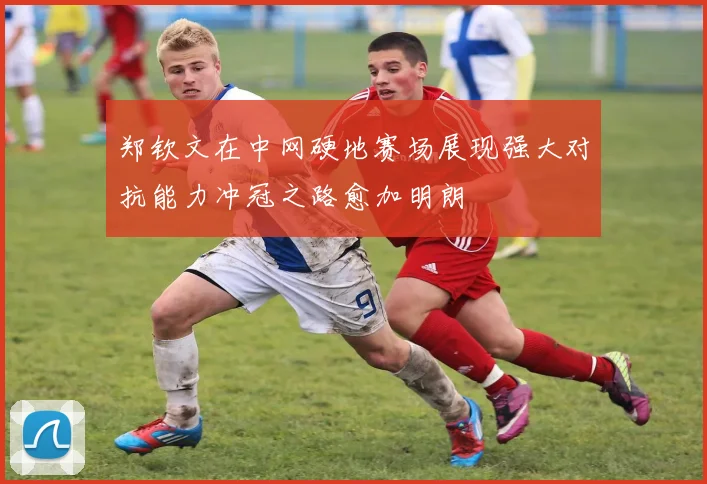 郑钦文在中网硬地赛场展现强大对抗能力冲冠之路愈加明朗