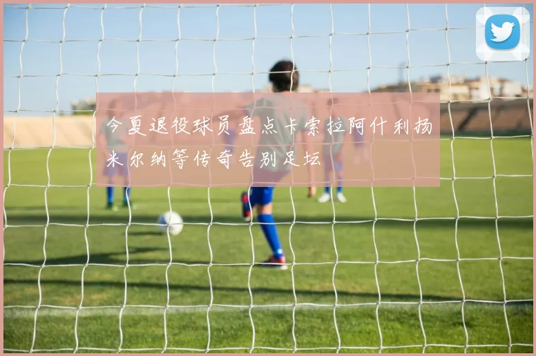 今夏退役球员盘点卡索拉阿什利扬米尔纳等传奇告别足坛